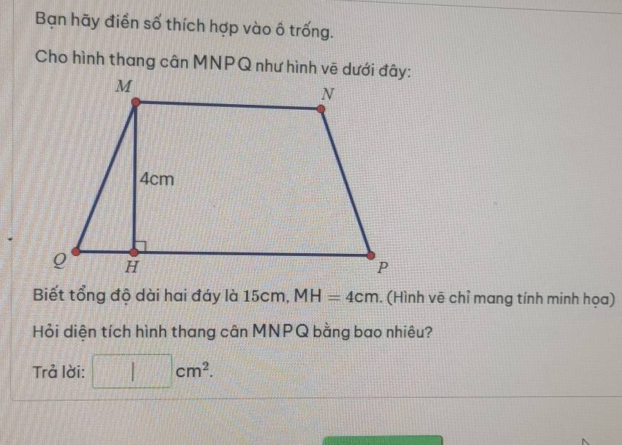 Bạn hãy điền số thích hợp vào ố trống. 
Cho hình thang cân MNPQ như hình vẽ dưới đây: 
Biết tổng độ dài hai đáy là 15cm, MH=4cm. (Hình vẽ chỉ mang tính minh họa) 
Hỏi diện tích hình thang cân MNPQ bằng bao nhiêu? 
Trả lời: □ cm^2.