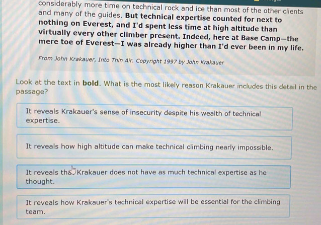 considerably more time on technical rock and ice than most of the other clients
and many of the guides. But technical expertise counted for next to
nothing on Everest, and I'd spent less time at high altitude than
virtually every other climber present. Indeed, here at Base Camp—the
mere toe of Everest—I was already higher than I'd ever been in my life.
From John Krakauer, Into Thin Air. Copyright 1997 by John Krakauer
Look at the text in bold. What is the most likely reason Krakauer includes this detail in the
passage?
It reveals Krakauer's sense of insecurity despite his wealth of technical
expertise.
It reveals how high altitude can make technical climbing nearly impossible.
It reveals tha Krakauer does not have as much technical expertise as he
thought.
It reveals how Krakauer's technical expertise will be essential for the climbing
team.