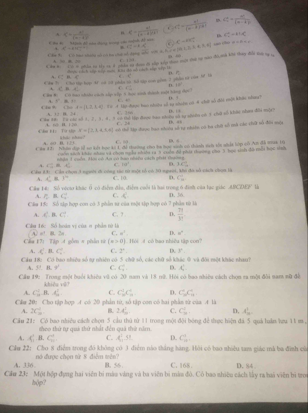 D.
A. 4 1/n = n!/(n-k)!  B. t_n^(t=frac n!)(n-k)!k! C C_n^(4=frac n!)(n-k)!k!. C_n^(1=frac n!)(n-k)!
Cầu 4: - Mệnh đề năo đùng trong các mệnh đề sau: t_a^(4=k|C_a^2 D. C_n^t=k!A_n^t.
A. A^2)=k1=k1^2+
B. C_a^(4=k.x_a^2
Cầu S: Có bao nhiều số có ba chú số dạng c w với á,.b,c∈  0;2;3;4;5;6) (C sao cho a
D. 40 .
A. 30 B. 20 C. 120
Cầu 6: Cô # phần tữ tấy ra Ả phản từ đem đi sắp xếp theo một thứ tự nào đó,mà khi thay đổi thứ tự ta
được cách sáp xếp mới. Khi đó sở cách sắp xếp là:
A. C B. A_2^((circ)
C. 4_ 1)^3 D.
Câu 7: Cho tập hợp M có 10 phần  tử  Số tập con gồm 2 phần tử của M là P_n
A. 1 2/10  B. 4^3 C、 C_(10)^3
D. 10^2.
Cầu 8: Có bao nhiều cách sắp xếp 5 học sinh thành một hãng đọc?
A. 5^5. 1 3.51 C. 41. D. 5 
Cău 9: Cho A= 1,2,3,4. Từ A lập được bao nhiều số tự nhiên có 4 chữ số đồi một khác nhau?
A. 32. B. 24 . C. 256
D. 18 .
Câu 10: Từ các số 1, 2, 3, 4, 5 có thể lập được bao nhiều số tự nhiên có 5 chữ số khảc nhau đôi một?
A. 60 B. 120 D. 48 .
C. 24
Câu 1: Từ tập X= 2,3,4,5,6 có thể lập được bao nhiêu số tự nhiên có ba chữ số mà các chữ số đôi một
khác nhau?
A. 60 . B. 125 . C、10. D. 6 .
Câu 12: Nhân dịp lễ sơ kết học kỉ I, để thướng cho ba học sinh có thành tích tốt nhật lớp cô An đã mua 10
cuốn sách khác nhau và chọn ngẫu nhiên ra 3 cuồn để phát thường cho 3 học sinh đó mỗi học sinh
nhận 1 cuồn. Hội cô An có bao nhiều cách phát thướng.
A. C_(10)^3,B.A_(10)^3, C. 10^3. D. 3.C_(10)^3
Câu 13: Cần chọn 3 người đi công tác từ một tổ có 30 người, khi đó số cách chọn là
A. A_(30)^3. B. 3^(30). C. 10. D. C_(10)^1.
Câu 14: Số véctơ khác vector 0 có điểm đầu, điểm cuối là hai trong 6 đỉnh của lục giác ABCDEF là
A. P_n.1 B. C_6^(2. C. A_6^2. D. 36.
Câu 15: Số tập hợp con có 3 phần từ của một tập hợp có 7 phần tử là
A. A_7^3.B.C_7^3. C. 7 . D. frac 7!)3!.
Câu 16: Số hoán vị của # phần tử là
A. n!. B. 2n . C. n^2. D. n^n.
Cầu 17: Tập A gồm # phần tử (n>0). Hỏi A cỏ bao nhiêu tập con?
A. A_n^(2 B. C^2^2. C. 2^n). D. 3^n
Câu 18: Có bao nhiêu số tự nhiên có 5 chữ số, các chữ số khác 0 và đôi một khác nhau?
A. 5!. B. 9^5. C. C_9^5. D. A_9^5.
Câu 19: Trong một buổi khiêu vũ có 20 nam và 18 nữ. Hỏi có bao nhiêu cách chọn ra một đôi nam nữ đề
khiêu vũ?
A. C_(38)^2.B.A_(38)^2. C. C_(20)^2C_(18)^1. D. C_(20)^1C_(18)^1.
Câu 20: Cho tập hợp A có 20 phần tử, số tập con có hai phần tử của A là
A. 2C_(20)^2. B. 2A_(20)^2. C. C_(20)^2. D. A_(20)^2.
Câu 21: Có bao nhiêu cách chọn 5 cầu thủ từ 11 trong một đội bóng đề thực hiện đá 5 quả luân lưu 11 m,
theo thứ tự quả thứ nhất đến quả thứ năm.
A. A_(11)^5. B. C_(11)^5. C. A_(11)^2.5!. D. C_(10)^5.
Câu 22: Cho 8 điểm trong đó không có 3 điểm nào thẳng hàng. Hỏi có bao nhiêu tam giác mà ba đỉnh củ
nó được chọn từ 8 điểm trên?
A. 336. B. 56 . C. 168 . D. 84 .
Câu 23: Một hộp đựng hai viên bi màu vàng và ba viên bi màu đỏ. Có bao nhiêu cách lấy ra hai viên bi tron
hộp?