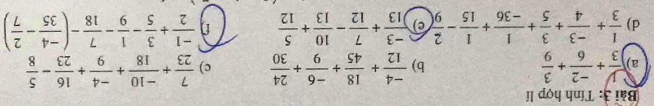 Tính hợp lí 
a)  y/3 + (-2)/6 + 3/9   (-4)/12 + 18/45 + (-6)/9 + 24/30 
b) 
c)  7/23 + (-10)/18 + (-4)/9 + 16/23 - 5/8 
d)  1/3 + (-3)/4 + 3/5 + 1/-36 + 1/15 - 2/9  e)  (-3)/13 + 7/12 - 10/13 + 5/12   (-1)/2 + 3/5 - 1/9 - 7/18 -( (-4)/35 - 2/7 )
f