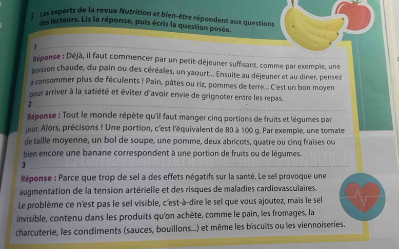 Les experts de la revue Nutrition et bien-être répondent aux questions 
des lecteurs. Lis la réponse, puis écris la question posée. 
_1 
Réponse : Déjà, il faut commencer par un petit-déjeuner suffisant, comme par exemple, une 
boisson chaude, du pain ou des céréales, un yaourt... Ensuite au déjeuner et au diner, pensez 
à consommer plus de féculents ! Pain, pâtes ou riz, pommes de terre... C'est un bon moyen 
pour arriver à la satiété et éviter d'avoir envie de grignoter entre les repas. 
_2 
Réponse : Tout le monde répète qu'il faut manger cinq portions de fruits et légumes par 
jour. Alors, précisons ! Une portion, c'est l'équivalent de 80 à 100 g. Par exemple, une tomate 
de taille moyenne, un bol de soupe, une pomme, deux abricots, quatre ou cinq fraises ou 
bien encore une banane correspondent à une portion de fruits ou de légumes. 
_3 
Réponse : Parce que trop de sel a des effets négatifs sur la santé. Le sel provoque une 
augmentation de la tension artérielle et des risques de maladies cardiovasculaires. 
Le problème ce n'est pas le sel visible, c’est-à-dire le sel que vous ajoutez, mais le sel 
invisible, contenu dans les produits qu’on achète, comme le pain, les fromages, la 
charcuterie, les condiments (sauces, bouillons...) et même les biscuits ou les viennoiseries.