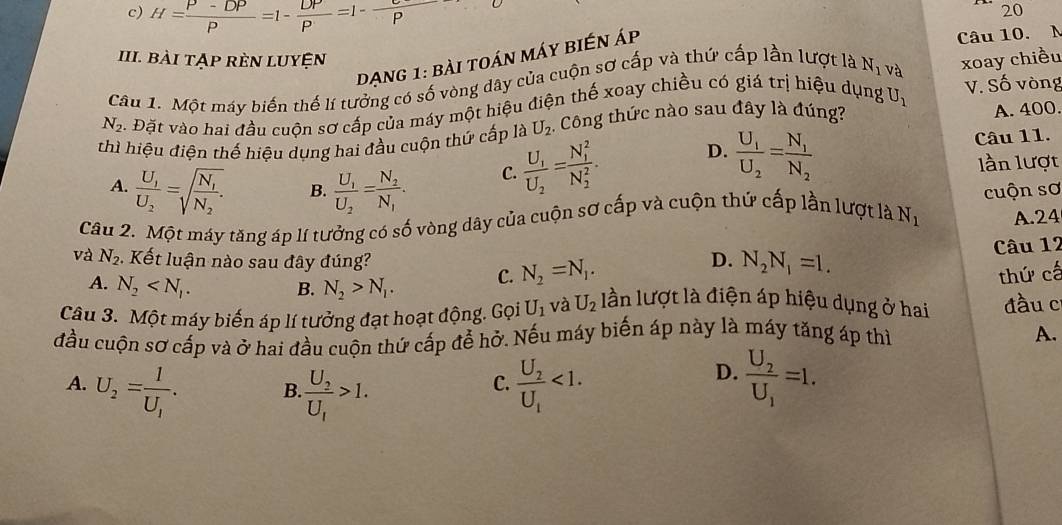 c) H= (P-DP)/P =1- DP/P =1- C/P 
20
đạng 1: bài toán máy biến Áp
Câu 10. M
III. Bài Tập rÈn LUyện
Câu 1. Một máy biến thế lí tưởng có số vòng dây của cuộn sơ cấp và thứ cấp lần lượt là N_1 và xoay chiều
N_2 5. Đặt vào hai đầu cuộn sơ cấp của máy một hiệu điện thế xoay chiều có giá trị hiệu dụng U_1 V. Số vòng
thì hiệu điện thế hiệu dụng hai đầu cuộn thứ cấp là U_2 Công thức nào sau đây là đúng?
A. 400.
A. frac U_1U_2=sqrt(frac N_1)N_2. B. frac U_1U_2=frac N_2N_1.
C. frac U_1U_2=frac (N_1)^2(N_2)^2. D. frac U_1U_2=frac N_1N_2 Câu 11.
lần lượt
Câu 2. Một máy tăng áp lí tưởng có số vòng dây của cuộn sơ cấp và cuộn thứ cấp lần lượt là N_1 cuộn sơ
A.24
Câu 12
và N_2 ,  Kết luận nào sau đây đúng? D. N_2N_1=1.
A. N_2 B. N_2>N_1. C. N_2=N_1.
thứ cấ
Câu 3. Một máy biến áp lí tưởng đạt hoạt động. Gọi U_1 và U_2 lần lượt là điện áp hiệu dụng ở hai đầu c
đầu cuộn sơ cấp và ở hai đầu cuộn thứ cấp để hở. Nếu máy biến áp này là máy tăng áp thì A.
D.
A. U_2=frac 1U_1. frac U_2U_1>1. frac U_2U_1<1. frac U_2U_1=1.
B
C.