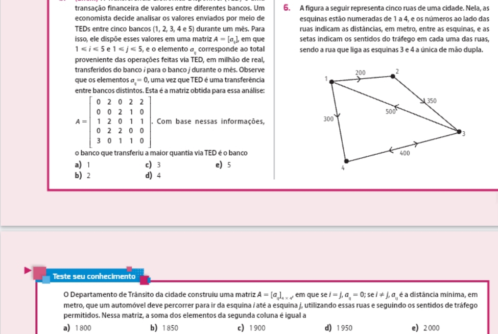 transação financeira de valores entre diferentes bancos. Um 6. A figura a seguir representa cinco ruas de uma cidade. Nela, as
economista decide analisar os valores enviados por meio de esquinas estão numeradas de 1 a 4, e os números ao lado das
TEDs entre cinco bancos I (1, 2, 3, 4 e 5) durante um mês. Para ruas indicam as distâncias, em metro, entre as esquinas, e as
isso, ele dispõe esses valores em uma matriz A=[a_1] , em que setas indicam os sentidos do tráfego em cada uma das ruas,
1≤slant i≤slant 5 e 1≤slant j≤slant 5 , e o elemento a_1 corresponde ao total sendo a rua que liga as esquinas 3 e 4 a única de mão dupla.
proveniente das operações feitas via TED, em milhão de real,
transferidos do banco i para o banco j durante o mês. Observe
que os elementos a=0 , uma vez que TED é uma transferência 
entre bancos distintos. Esta é a matriz obtida para essa análise:
A=beginbmatrix 0&2&0&2&2 0&0&2&1&0 1&2&0&1&1 0&2&2&0&0 3&0&1&1&0endbmatrix , Com base nessas informações, 
naior quantia via TED é o banco
a) 1 c) 3 e)5
b 2 d) 4
Teste seu conhecimento
O Departamento de Trânsito da cidade construiu uma matriz A=[a_11]_4* 4 , em que se i=j,a_i=0;sei!= j,a_ij é a distância mínima, em
metro, que um automóvel deve percorrer para ir da esquina / até a esquina j, utilizando essas ruas e seguindo os sentidos de tráfego
permitidos. Nessa matriz, a soma dos elementos da segunda coluna é igual a
a 1800 b) 1850 c) 1900 d) 1950 e2000