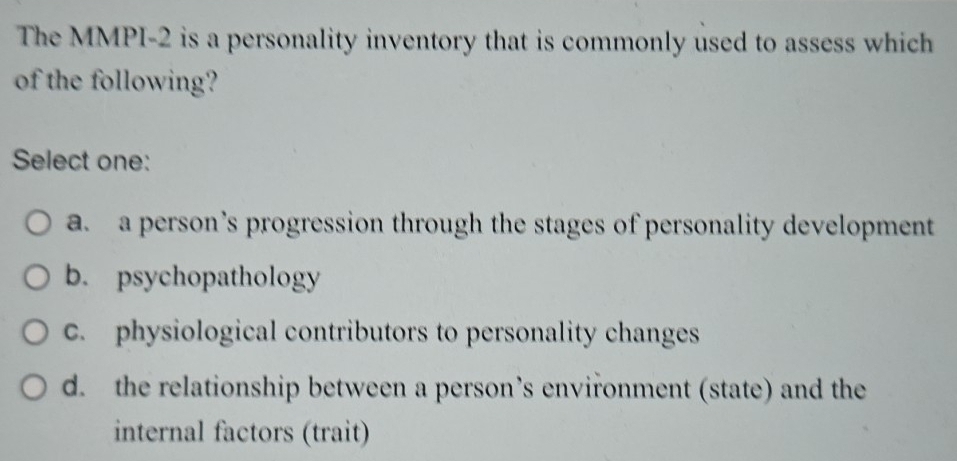 The MMPI-2 is a personality inventory that is commonly used to assess which
of the following?
Select one:
a. a person’s progression through the stages of personality development
b. psychopathology
c. physiological contributors to personality changes
d. the relationship between a person’s environment (state) and the
internal factors (trait)