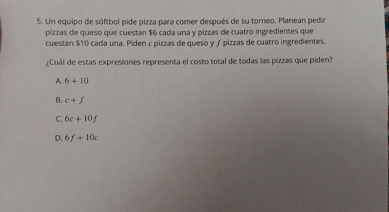 Un equipo de sóftbol pide pizza para comer después de su torneo. Planean pedin
pizzas de queso que cuestan $6 cada una y pizzas de cuatro ingredientes que
cuestan $10 cada una. Piden c pizzas de queso y ƒ pizzas de cuatro ingredientes.
¿Cuál de estas expresiones representa el costo total de todas las pizzas que piden?
A. 6+10
B. c+f
C. 6c+10f
D. 6f+10c