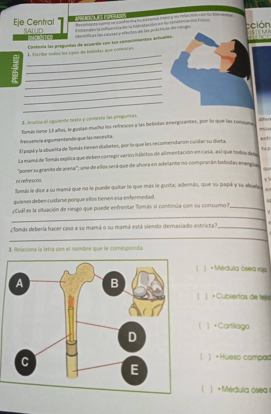 APrEnDizAJés EsPerados
Eje Central Reconoces como se conforma tu sistema óseo y su relación con tu bienestar
Entiendes la influencia de la hidratación en tu rendimiento físico.
SALUD cción
SISteMA
DIAGNOSTICO Identificas las causas y efectos de las prácticas de riesgo.
Contesta las preguntas de acuerdo con tus conocimientos actuales. ELETICC
_
1. Escribe todos los tipos de bebidas que conozcas
_
_
_
_
_
_
2. Analiza el siguiente texto y contesta las preguntas.
difer
Tomás tiene 13 años, le gustan mucho los refrescos y las bebidas energizantes, por lo que las consume
mús
frecuencia argumentando que las necesita.
El papá y la abuelita de Tomás tienen diabetes, por lo que les recomendaron cuidar su dieta. enfr
tu p
La mamá de Tomás explica que deben corregir varios hábitos de alimentación en casa, así que todos deb
“poner su granito de arena"; uno de ellos será que de ahora en adelante no comprarán bebidas energza
qu
ni refrescos.
y k
Tomás le dice a su mamá que no le puede quitar lo que más le gusta; además, que su papá y su abuca en
quienes deben cuidarse porque ellos tienen esa enfermedad.
a
_
¿Cuál es la situación de riesgo que puede enfrentar Tomás si continúa con su consumo?_
¿Tomás debería hacer caso a su mamá o su mamá está siendo demasiado estricta?_
_
3. Relaciona la letra con el nombre que le corresponda.
( ) * Médula ósea rojo
[ ) • Cubiertas de tejá
 。Cartilago
) •Hueso compad
( ) * Médula ósea