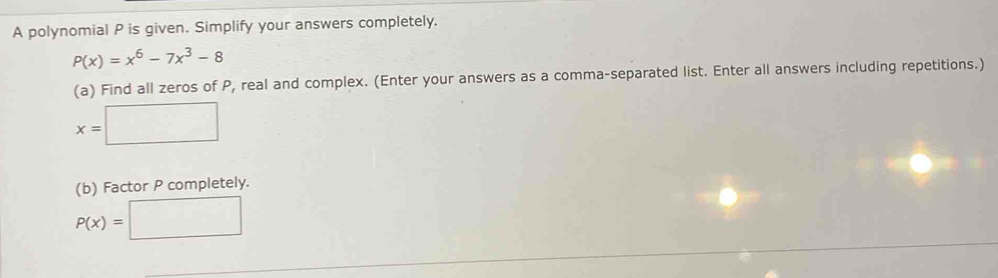 A polynomial P is given. Simplify your answers completely.
P(x)=x^6-7x^3-8
(a) Find all zeros of P, real and complex. (Enter your answers as a comma-separated list. Enter all answers including repetitions.)
x=□
(b) Factor P completely.
P(x)=□