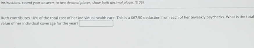 instructions, round your answers to two decimal places, show both decimal places (5.06). 
Ruth contributes 18% of the total cost of her individual health care. This is a $67.50 deduction from each of her biweekly paychecks. What is the tota 
value of her individual coverage for the year? _ 