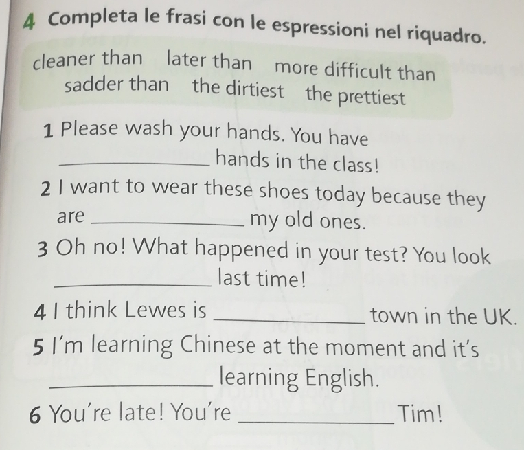 Completa le frasi con le espressioni nel riquadro. 
cleaner than later than more difficult than 
sadder than the dirtiest the prettiest 
1 Please wash your hands. You have 
_hands in the class! 
2 I want to wear these shoes today because they 
are _my old ones. 
3 Oh no! What happened in your test? You look 
_last time! 
4 I think Lewes is _town in the UK. 
5 I’m learning Chinese at the moment and it’s 
_learning English. 
6 You're late! You're _Tim!
