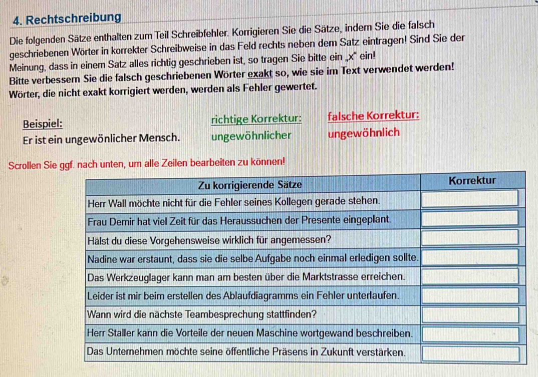 Rechtschreibung 
Die folgenden Sätze enthalten zum Teil Schreibfehler. Korrigieren Sie die Sätze, indem Sie die falsch 
geschriebenen Wörter in korrekter Schreibweise in das Feld rechts neben dem Satz eintragen! Sind Sie der 
Meinung, dass in einem Satz alles richtig geschrieben ist, so tragen Sie bitte ein „ x “ ein! 
Bitte verbessem Sie die falsch geschriebenen Wörter exakt so, wie sie im Text verwendet werden! 
Wörter, die nicht exakt korrigiert werden, werden als Fehler gewertet. 
Beispiel: richtige Korrektur: falsche Korrektur: 
Er ist ein ungewönlicher Mensch. ungewöhnlicher ungewöhnlich 
Scrollen Siem alle Zeilen bearbeiten zu können!