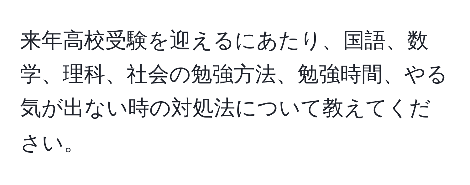 来年高校受験を迎えるにあたり、国語、数学、理科、社会の勉強方法、勉強時間、やる気が出ない時の対処法について教えてください。