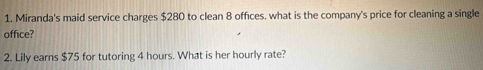 Miranda's maid service charges $280 to clean 8 offices. what is the company's price for cleaning a single 
office? 
2. Lily earns $75 for tutoring 4 hours. What is her hourly rate?