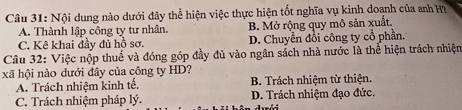 Nội dung nào dưới đây thể hiện việc thực hiện tốt nghĩa vụ kinh doạnh của anh H?
A. Thành lập công ty tư nhân. B. Mở rộng quy mô sản xuất.
C. Kê khai đầy đủ hồ sơ. D. Chuyển đổi công ty cổ phần.
Câu 32: Việc nộp thuế và đóng góp đầy đủ vào ngân sách nhà nước là thể hiện trách nhiện
xã hội nào dưới đây của công ty HD?
A. Trách nhiệm kinh tế. B. Trách nhiệm từ thiện.
C. Trách nhiệm pháp lý.
D. Trách nhiệm đạo đức.
durói