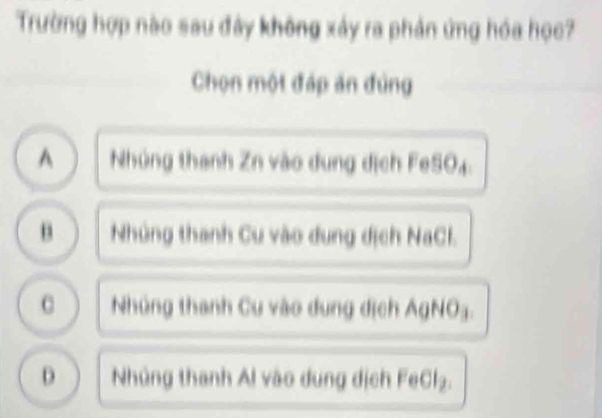 Trường hợp nào sau đây không xảy ra phản ứng hóa học?
Chọn một đáp ăn đùng
^ Nhúng thanh Zn vào dung dịch FeSO₄.
B Nhúng thanh Cu vào dung dịch NaCl.
Nhúng thanh Cu vào dung dịch AgNO3.
D Nhúng thanh Al vào dung dịch FeCl₂.