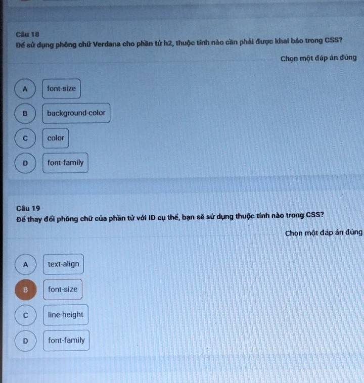 Để sử dụng phông chữ Verdana cho phần tử h2, thuộc tính nào cần phải được khai báo trong CSS?
Chọn một đáp án đúng
A font-size
B background-color
C color
D font-family
Câu 19
Để thay đổi phông chữ của phần tử với ID cụ thể, bạn sẽ sử dụng thuộc tính nào trong CSS?
Chọn một đáp án đúng
A text-align
B font-size
C line-height
D font-family