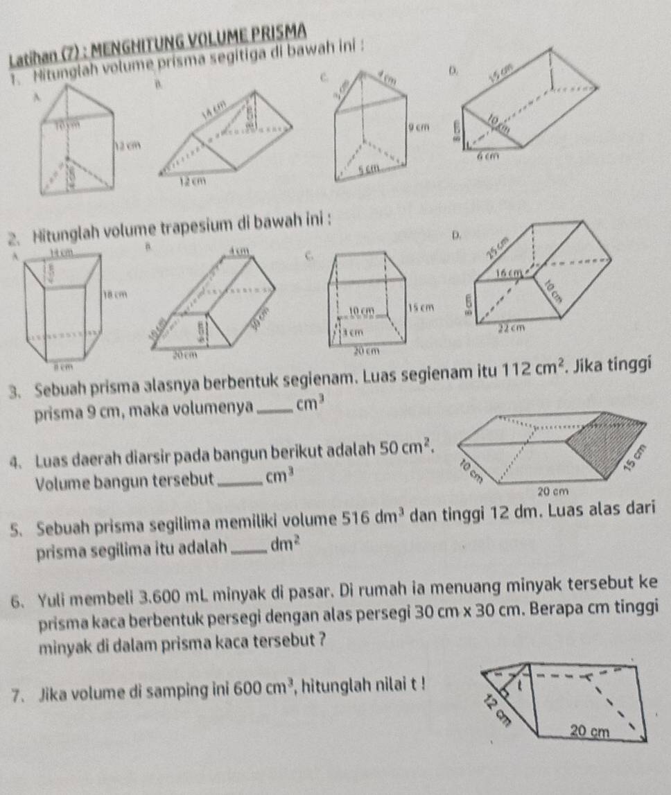 Latihan (7) : MENGHITUNG VOLUME PRISMA 
1. Hitunglah volume prisma segitiga di bawah ini: 

2. Hitunglah volume trapesium di bawah ini : 
D. 
c 
3. Sebuah prisma alasnya berbentuk segienam. Luas segienam itu 112cm^2. Jika tinggi 
prisma 9 cm, maka volumenya_ cm^3
4. Luas daerah diarsir pada bangun berikut adalah 50cm^2. 
Volume bangun tersebut_ cm^3
5. Sebuah prisma segilima memiliki volume 516dm^3 dan tinggi 12 dm. Luas alas dari 
prisma segilima itu adalah _ dm^2
6. Yuli membeli 3.600 mL minyak di pasar. Di rumah ia menuang minyak tersebut ke 
prisma kaca berbentuk persegi dengan alas persegi 3 0cm* 30cm. Berapa cm tinggi 
minyak di dalam prisma kaca tersebut ? 
7. Jika volume di samping ini 600cm^3 , hitunglah nilai t !