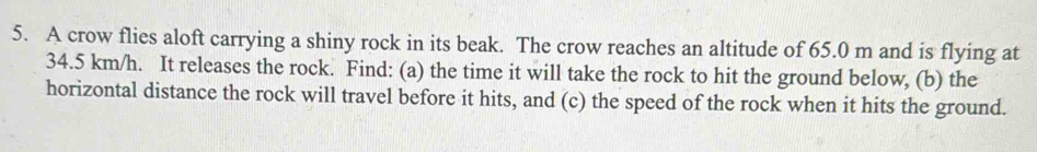 A crow flies aloft carrying a shiny rock in its beak. The crow reaches an altitude of 65.0 m and is flying at
34.5 km/h. It releases the rock. Find: (a) the time it will take the rock to hit the ground below, (b) the 
horizontal distance the rock will travel before it hits, and (c) the speed of the rock when it hits the ground.