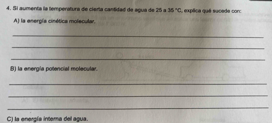 Si aumenta la temperatura de cierta cantidad de agua de 25 a 35°C , explica qué sucede con: 
A) la energía cinética molecular. 
_ 
_ 
_ 
B) la energía potencial molecular. 
_ 
_ 
_ 
C) la energía interna del agua.