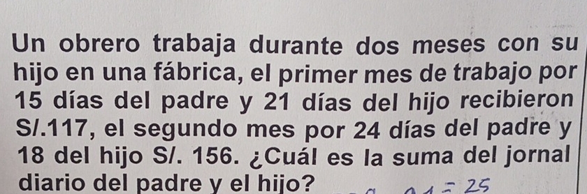 Un obrero trabaja durante dos meses con su 
hijo en una fábrica, el primer mes de trabajo por
15 días del padre y 21 días del hijo recibieron 
S/. 117, el segundo mes por 24 días del padre y
18 del hijo S/. 156. ¿Cuál es la suma del jornal 
diario del padre y el hijo?