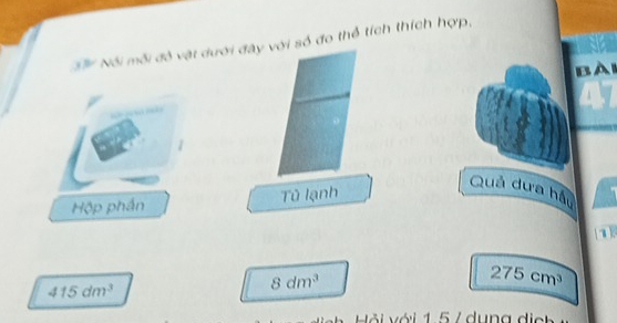 Số Nói mỗi đô vật dưới đây với số đo thể tích thích hợp, 
BAi 
Hộp phần Tũ lạnh 
Quả dưa hầu 
1
275cm^3
415dm^3
8dm^3
Hải với 1 5 / dung d e t