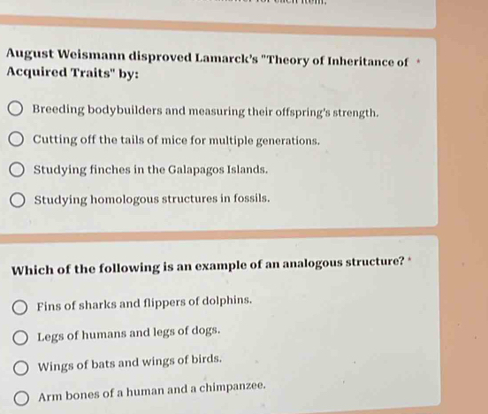 August Weismann disproved Lamarck’s "Theory of Inheritance of *
Acquired Traits' by:
Breeding bodybuilders and measuring their offspring's strength.
Cutting off the tails of mice for multiple generations.
Studying finches in the Galapagos Islands.
Studying homologous structures in fossils.
Which of the following is an example of an analogous structure? *
Fins of sharks and flippers of dolphins.
Legs of humans and legs of dogs.
Wings of bats and wings of birds.
Arm bones of a human and a chimpanzee.