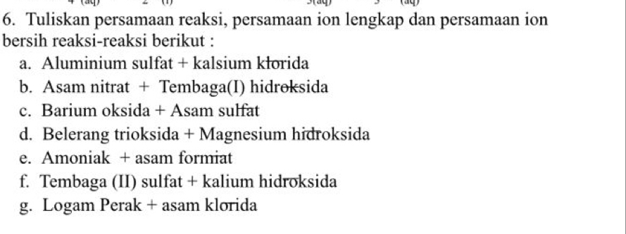 Tuliskan persamaan reaksi, persamaan ion lengkap dan persamaan ion 
bersih reaksi-reaksi berikut : 
a. Aluminium sulfat + kalsium kłorida 
b. Asam nitrat + Tembaga(I) hidroksida 
c. Barium oksida + Asam sulfat 
d. Belerang trioksida + Magnesium hidroksida 
e. Amoniak + asam formiat 
f. Tembaga (II) sulfat + kalium hidroksida 
g. Logam Perak + asam klorida