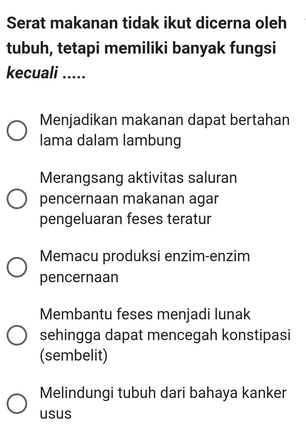 Serat makanan tidak ikut dicerna oleh
tubuh, tetapi memiliki banyak fungsi
kecuali .....
Menjadikan makanan dapat bertahan
lama dalam lambung
Merangsang aktivitas saluran
pencernaan makanan agar
pengeluaran feses teratur
Memacu produksi enzim-enzim
pencernaan
Membantu feses menjadi lunak
sehingga dapat mencegah konstipasi
(sembelit)
Melindungi tubuh dari bahaya kanker
usus