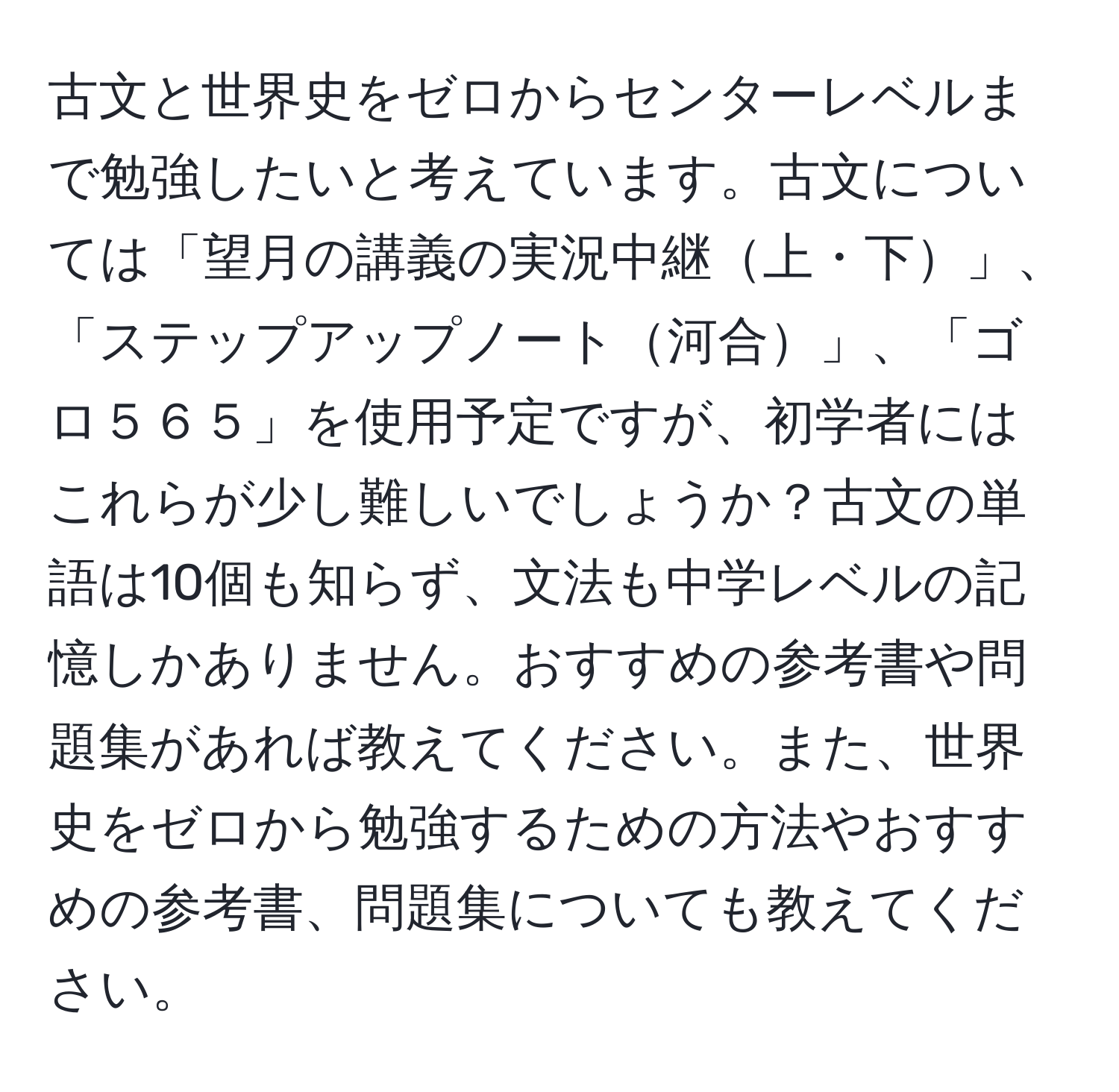 古文と世界史をゼロからセンターレベルまで勉強したいと考えています。古文については「望月の講義の実況中継上・下」、「ステップアップノート河合」、「ゴロ５６５」を使用予定ですが、初学者にはこれらが少し難しいでしょうか？古文の単語は10個も知らず、文法も中学レベルの記憶しかありません。おすすめの参考書や問題集があれば教えてください。また、世界史をゼロから勉強するための方法やおすすめの参考書、問題集についても教えてください。