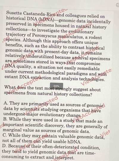 Susette Castaneda-Rico and colleagues relied on
historical DNA (hDNA)—genomic data incidentally
preserved in specimens housed in natural history
collections—to investigate the evolutionary
trajectory of Peromyscus maniculatus, a rodent
species. Although this approach offers unique
benefits, such as the ability to contrast historical
genomic data with present-day data, it remains
relatively underutilized because archival specimens
are sometimes stored in ways that compromise
DNA quality, a situation not easily remediable
under current methodological paradigms and with
extant DNA extraction and analysis technologies.
69%
What does the text most strongly suggest about
specimens from natural history collections?
A. They are primarily used as sources of genomic
data by scientists studying organisms that have
undergone major evolutionary change.
B. While they were used in a study that made an
important scientific discovery, they are generally of
marginal value as sources of genomic data.
C. While they may contain valuable genomic data,
not all of them can yield usable hDNA.
D. Because of their often-deteriorated condition,
they tend to yield genomic data that are time-
consuming to extract and interpret.