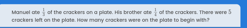 Manuel ate  1/3  of the crackers on a plate. His brother ate  1/4  of the crackers. There were 5
crackers left on the plate. How many crackers were on the plate to begin with?