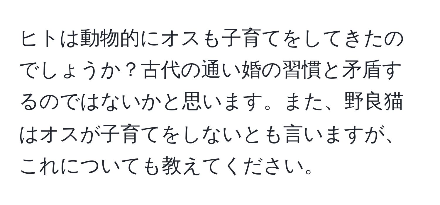 ヒトは動物的にオスも子育てをしてきたのでしょうか？古代の通い婚の習慣と矛盾するのではないかと思います。また、野良猫はオスが子育てをしないとも言いますが、これについても教えてください。