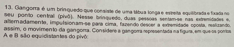 Gangorra é um brinquedo que consiste de uma tábua longa e estreita equilibrada e fixada no 
seu ponto central (pivô). Nesse brinquedo, duas pessoas sentam-se nas extremidades e, 
alternadamente, impulsionam-se para cima, fazendo descer a extremidade oposta, realizando, 
assim, o movimento da gangorra. Considere a gangorra representada na figura, em que os pontos 
A e B são equidistantes do pivô: