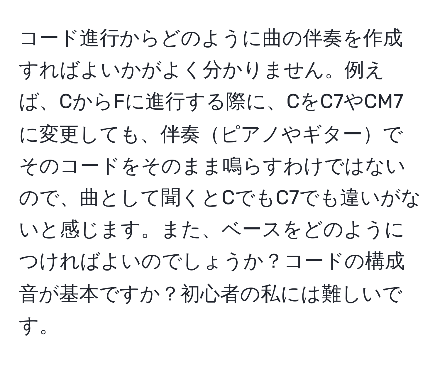 コード進行からどのように曲の伴奏を作成すればよいかがよく分かりません。例えば、CからFに進行する際に、CをC7やCM7に変更しても、伴奏ピアノやギターでそのコードをそのまま鳴らすわけではないので、曲として聞くとCでもC7でも違いがないと感じます。また、ベースをどのようにつければよいのでしょうか？コードの構成音が基本ですか？初心者の私には難しいです。