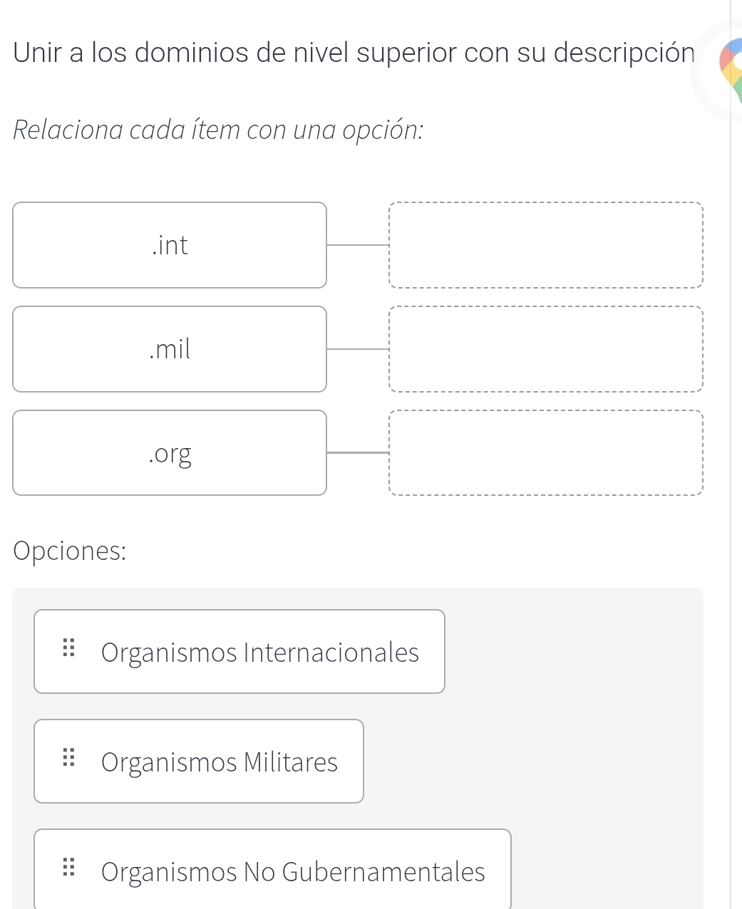 Unir a los dominios de nivel superior con su descripción
Relaciona cada ítem con una opción:.int.mil
.org
Opciones:
Organismos Internacionales
Organismos Militares
Organismos No Gubernamentales