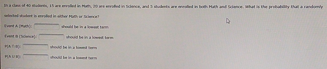 In a class of 40 students, 15 are enrolled in Math, 20 are enrolled in Science, and 5 students are enrolled in both Math and Science. What is the probability that a randomly
selected student is enrolled in either Math or Science?
Event A (Math): □ should be in a lowest term
Event B (Science): □ should be in a lowest term
P(A∩ B):□ should be in a lowest term
P(A∪ B):□ should be in a lowest term