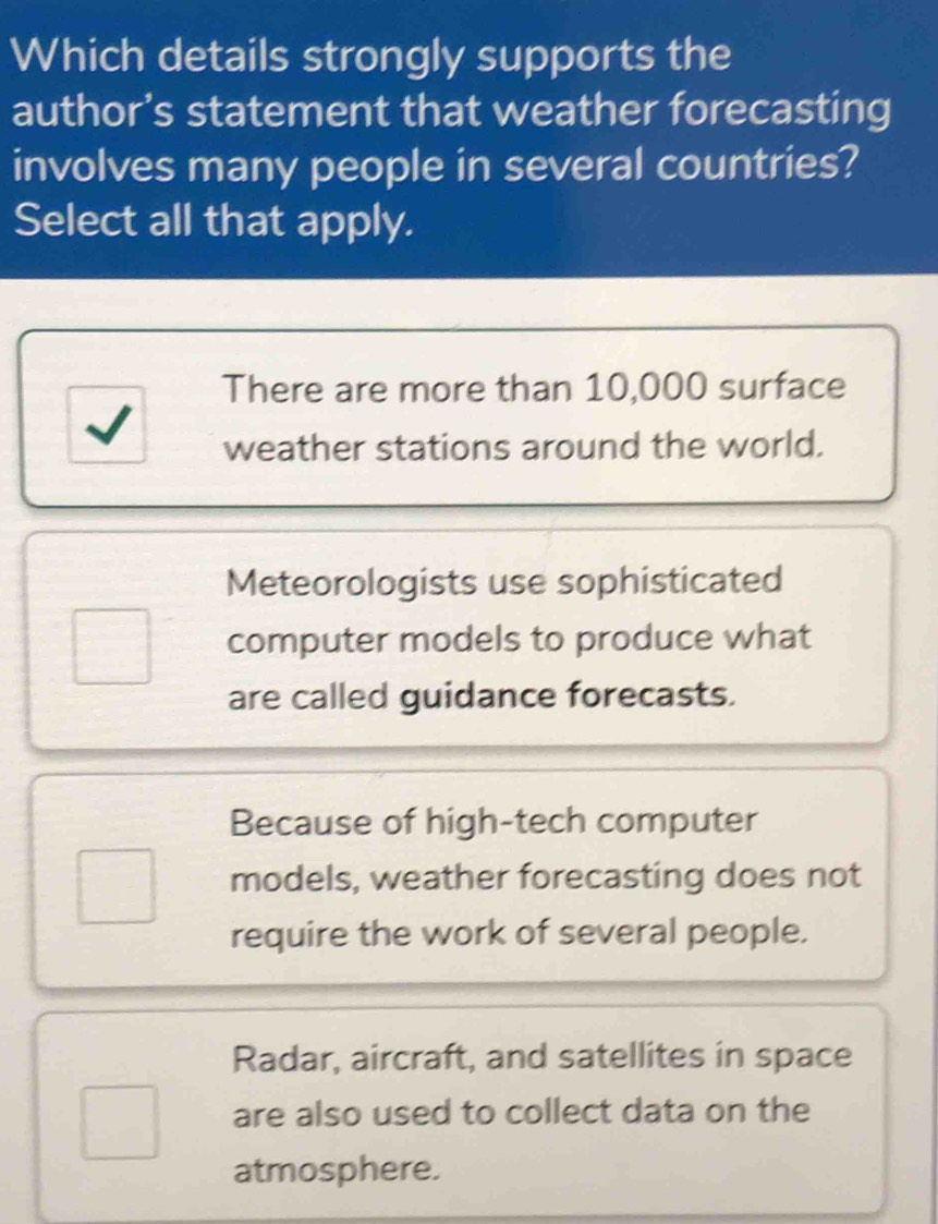 Which details strongly supports the
author’s statement that weather forecasting
involves many people in several countries?
Select all that apply.
There are more than 10,000 surface
weather stations around the world.
Meteorologists use sophisticated
computer models to produce what
are called guidance forecasts.
Because of high-tech computer
models, weather forecasting does not
require the work of several people.
Radar, aircraft, and satellites in space
are also used to collect data on the
atmosphere.