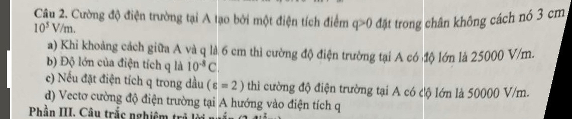 Cường độ điện trường tại A tạo bởi một điện tích điểm đặt trong chân không cách nó 3 cm
10^5V/m.
q>0
a) Khi khoảng cách giữa A và q là 6 cm thì cường độ điện trường tại A có độ lớn là 25000 V/m. 
b) Độ lớn của điện tích q là 10^(-8)C. 
c) Nếu đặt điện tích q trong dầu (varepsilon =2) thì cường độ điện trường tại A có độ lớn là 50000 V/m. 
d) Vectơ cường độ điện trường tại A hướng vào điện tích q
Phần III. Câu trắc nghiêm tr