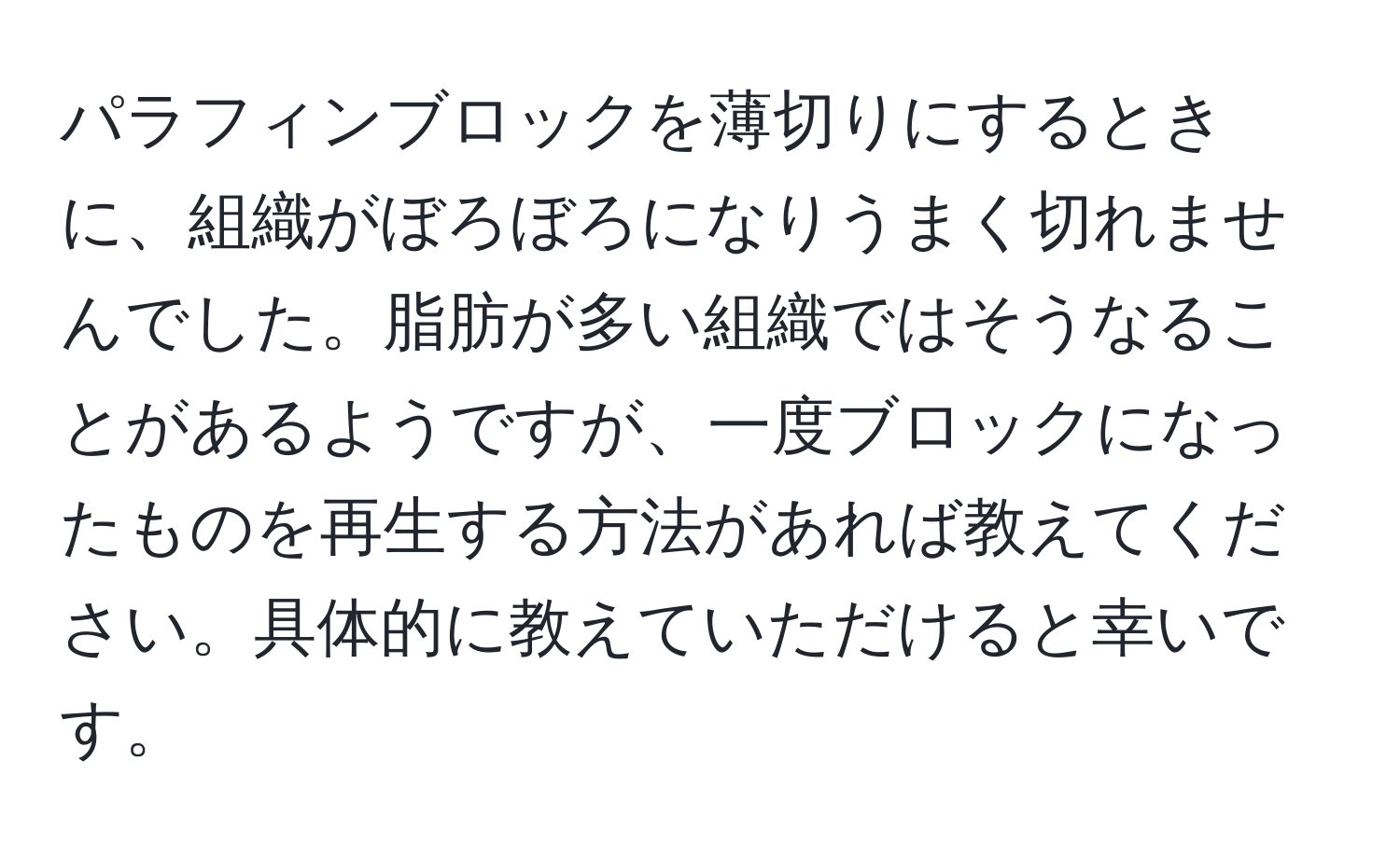 パラフィンブロックを薄切りにするときに、組織がぼろぼろになりうまく切れませんでした。脂肪が多い組織ではそうなることがあるようですが、一度ブロックになったものを再生する方法があれば教えてください。具体的に教えていただけると幸いです。