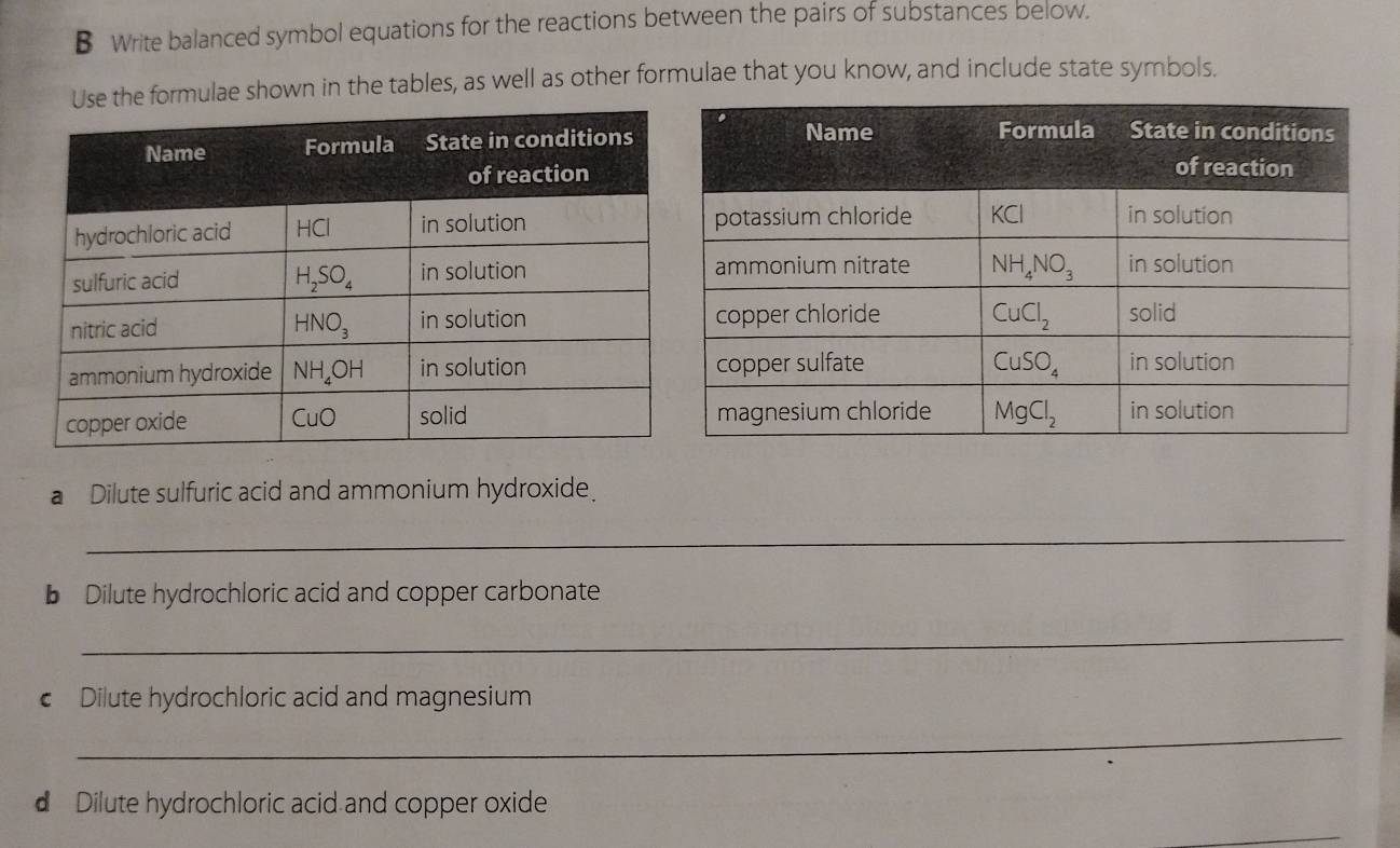 Write balanced symbol equations for the reactions between the pairs of substances below.
se the formulae shown in the tables, as well as other formulae that you know, and include state symbols.
a Dilute sulfuric acid and ammonium hydroxide.
_
b Dilute hydrochloric acid and copper carbonate
_
€ Dilute hydrochloric acid and magnesium
_
d Dilute hydrochloric acid and copper oxide
_