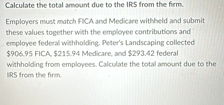 Calculate the total amount due to the IRS from the firm. 
Employers must match FICA and Medicare withheld and submit 
these values together with the employee contributions and 
employee federal withholding. Peter's Landscaping collected
$906.95 FICA, $215.94 Medicare, and $293.42 federal 
withholding from employees. Calculate the total amount due to the 
IRS from the frm.