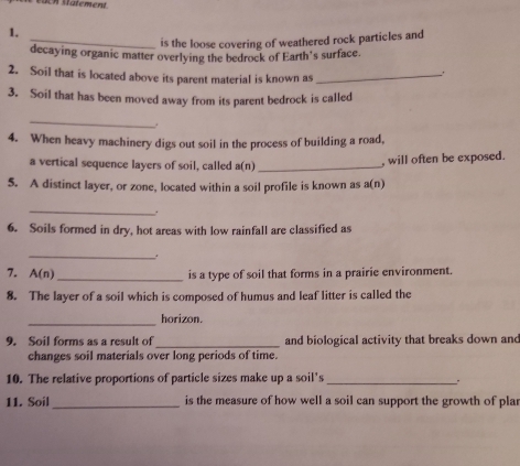 is the loose covering of weathered rock particles and 
decaying organic matter overlying the bedrock of Earth's surface. 
2. Soil that is located above its parent material is known as_ 
. 
3. Soil that has been moved away from its parent bedrock is called 
_ 
. 
4. When heavy machinery digs out soil in the process of building a road, 
a vertical sequence layers of soil, called downarrow _ 

, will often be exposed. 
5. A distinct layer, or zone, located within a soil profile is known as a (n 
_ 
. 
6. Soils formed in dry, hot areas with low rainfall are classified as 
_ 
7. A(n) _ is a type of soil that forms in a prairie environment. 
8. The layer of a soil which is composed of humus and leaf litter is called the 
_ 
horizon. 
9. Soil forms as a result of_ and biological activity that breaks down and 
changes soil materials over long periods of time. 
10. The relative proportions of particle sizes make up a soil's _. 
11. Soil_ is the measure of how well a soil can support the growth of pla