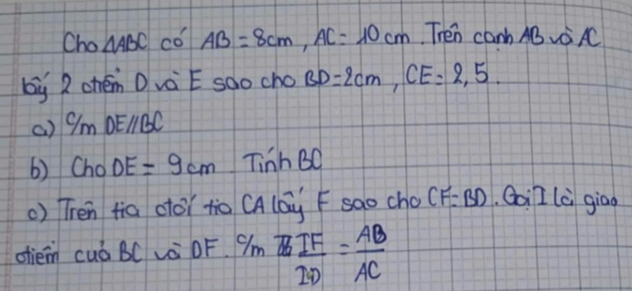 Cho △ ABC có AB=8cm, AC=10cm Then canb ABAC 
by 2 chén Dvè Ë sdo cho BD=2cm, CE=2.5
() C/mDE//BC
() Cho DE=9cm TinhBC
() Tren fia otoi to CAlay F sao cho CF=BD Goil là giāo 
otiem cuá BC L OF 9m H  BIF/2D = AB/AC 