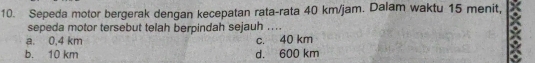 Sepeda motor bergerak dengan kecepatan rata-rata 40 km/jam. Dalam waktu 15 menit,
sepeda motor tersebut telah berpindah sejauh ....
a. 0,4 km c. 40 km
b. 10 km d. 600 km