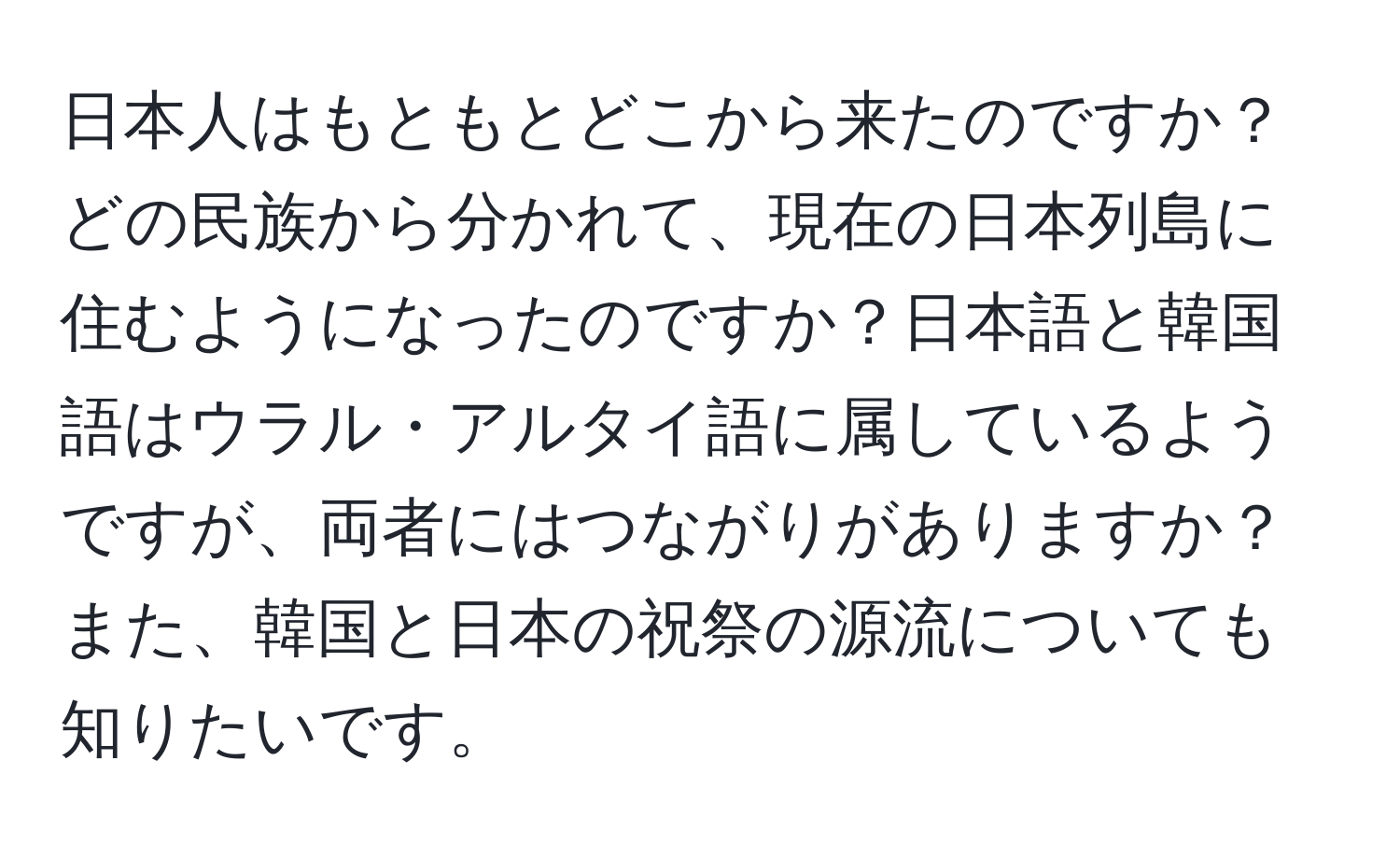 日本人はもともとどこから来たのですか？どの民族から分かれて、現在の日本列島に住むようになったのですか？日本語と韓国語はウラル・アルタイ語に属しているようですが、両者にはつながりがありますか？また、韓国と日本の祝祭の源流についても知りたいです。