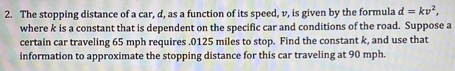 The stopping distance of a car, d, as a function of its speed, v, is given by the formula d=kv^2, 
where k is a constant that is dependent on the specific car and conditions of the road. Suppose a 
certain car traveling 65 mph requires . 0125 miles to stop. Find the constant k, and use that 
information to approximate the stopping distance for this car traveling at 90 mph.