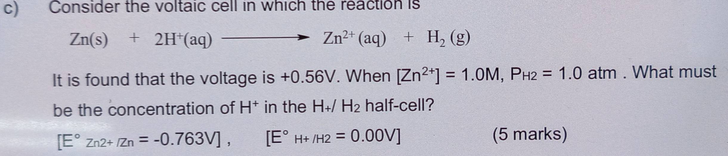 Consider the voltaic cell in which the reaction is
Zn(s)+2H^+(aq)to Zn^(2+)(aq)+H_2(g)
It is found that the voltage is +0.56V. When [Zn^(2+)]=1.0M, P_H2=1.0atm. What must 
be the concentration of H^+ in the . H_+/ H_2 half-cell?
[E°Zn2+/Zn=-0.763V], [E°H+/H2=0.00V]
(5 marks)