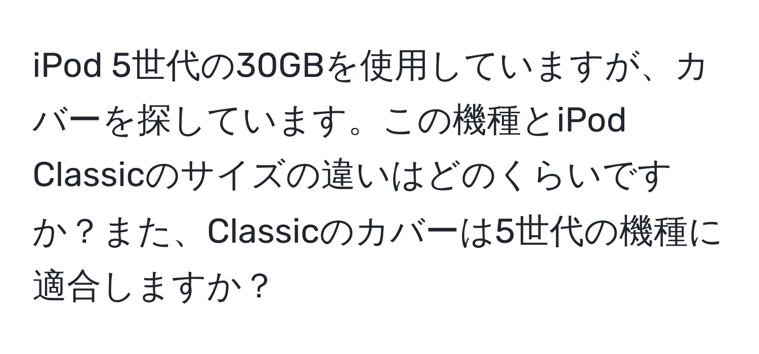 iPod 5世代の30GBを使用していますが、カバーを探しています。この機種とiPod Classicのサイズの違いはどのくらいですか？また、Classicのカバーは5世代の機種に適合しますか？