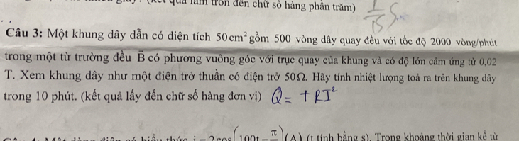 tron đến chữ số hàng phân trăm) 
Câu 3: Một khung dây dẫn có diện tích 50cm^2 gồm 500 vòng dây quay đều với tốc độ 2000 vòng/phút
trong một từ trường đều overline B B có phương vuông góc với trục quay của khung và có độ lớn cảm ứng từ 0,02
T. Xem khung dây như một điện trở thuần có điện trở 50Ω. Hãy tính nhiệt lượng toả ra trên khung dây 
trong 10 phút. (kết quả lấy đến chữ số hàng đơn vị)
:_ ,_ (100t_ π )(A) (t tính bằng s). Trong khoảng thời gian kể từ