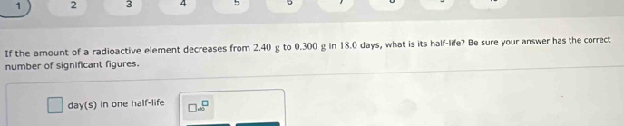 1 2 3 4 5 
If the amount of a radioactive element decreases from 2.40 g to 0.300 g in 18.0 days, what is its half-life? Be sure your answer has the correct 
number of significant figures.
day (s) in one half-life □ * 10^□