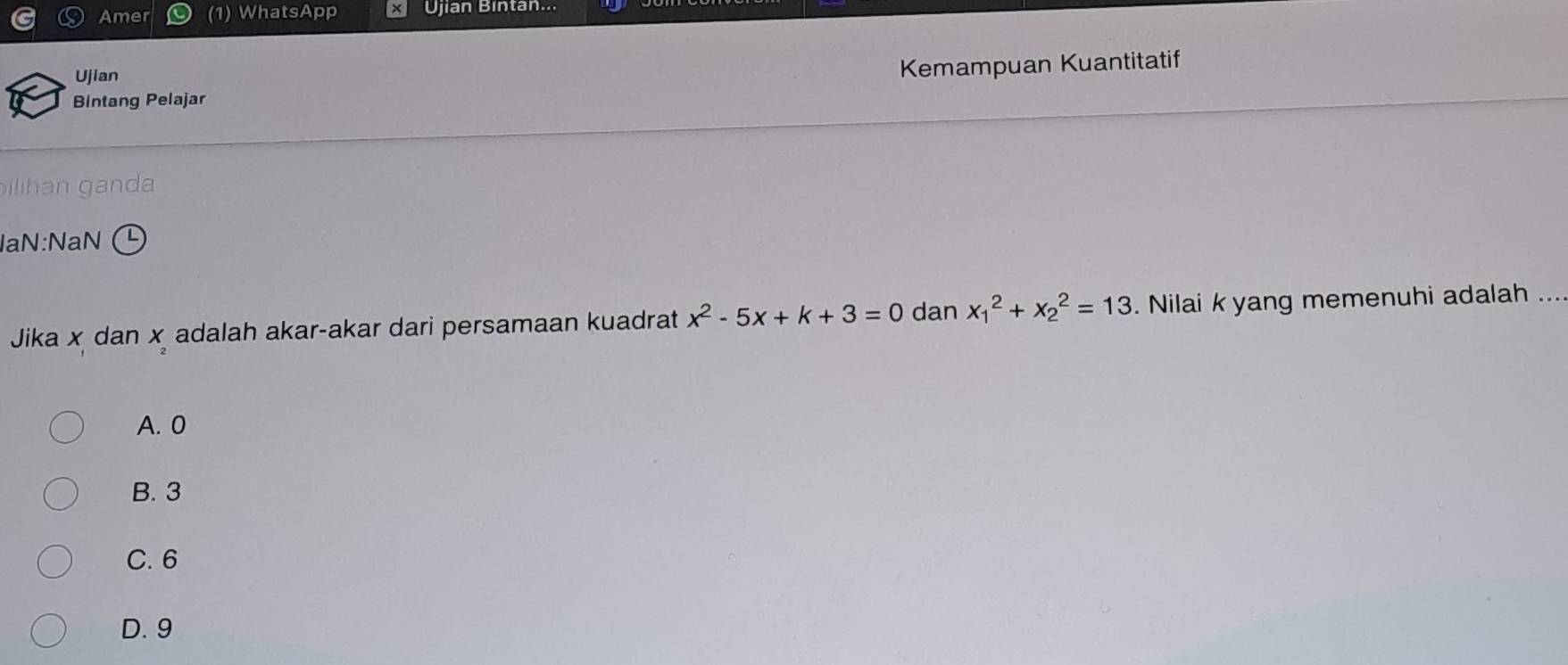 Amer (1) WhatsApp × Ujian Bintan...
Ujian
Bintang Pelajar Kemampuan Kuantitatif
ilihan ganda
laN:NaN
Jika x dan x adalah akar-akar dari persamaan kuadrat x^2-5x+k+3=0 dan x_1^2+x_2^2=13. Nilai k yang memenuhi adalah ...
A. 0
B. 3
C. 6
D. 9